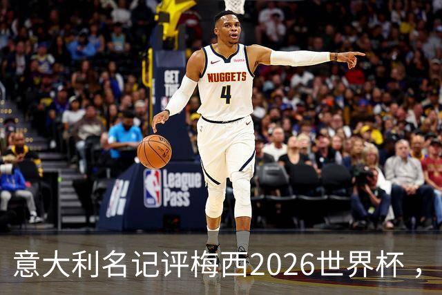 意大利名记评梅西2026世界杯 ，小组赛8球vs决赛1射，引全网争议