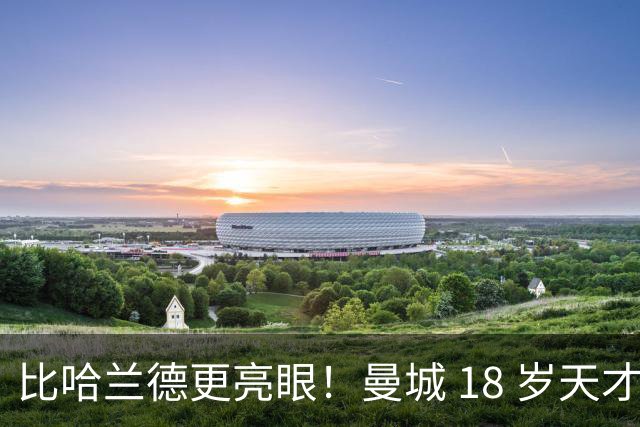 比哈兰德更亮眼！曼城 18 岁天才一战封神！马雷斯卡捡到宝了