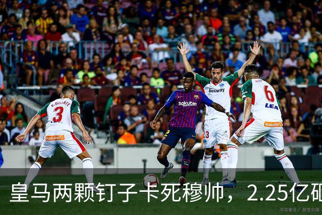 皇马两颗钉子卡死穆帅，2.25亿砸进去却搬不动合同工，转会窗即将关死