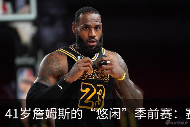 41岁詹姆斯的“悠闲”季前赛：赛场上的“慢跑”哲学